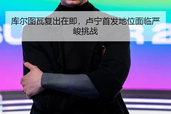 库尔图瓦复出在即，卢宁首发地位面临严峻挑战