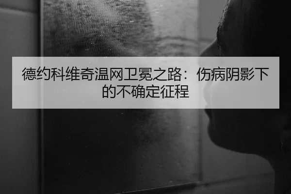 德约科维奇温网卫冕之路：伤病阴影下的不确定征程