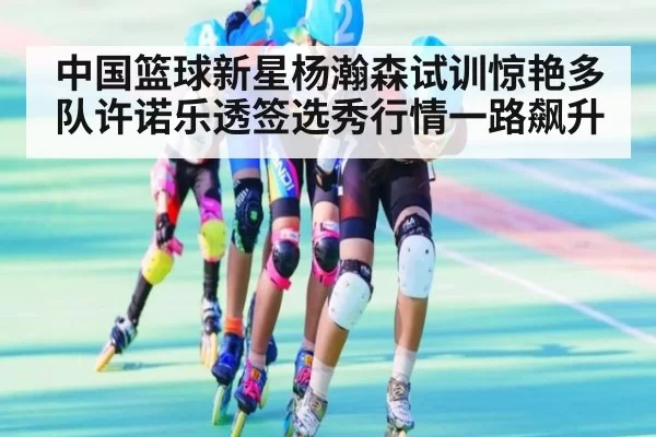 中国篮球新星杨瀚森试训惊艳多队许诺乐透签选秀行情一路飙升